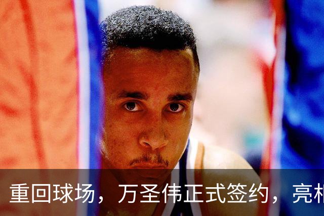 重回球场，万圣伟正式签约，亮相新岗位，薪酬曝光，杜锋祝福